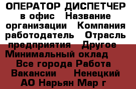 ОПЕРАТОР-ДИСПЕТЧЕР в офис › Название организации ­ Компания-работодатель › Отрасль предприятия ­ Другое › Минимальный оклад ­ 1 - Все города Работа » Вакансии   . Ненецкий АО,Нарьян-Мар г.